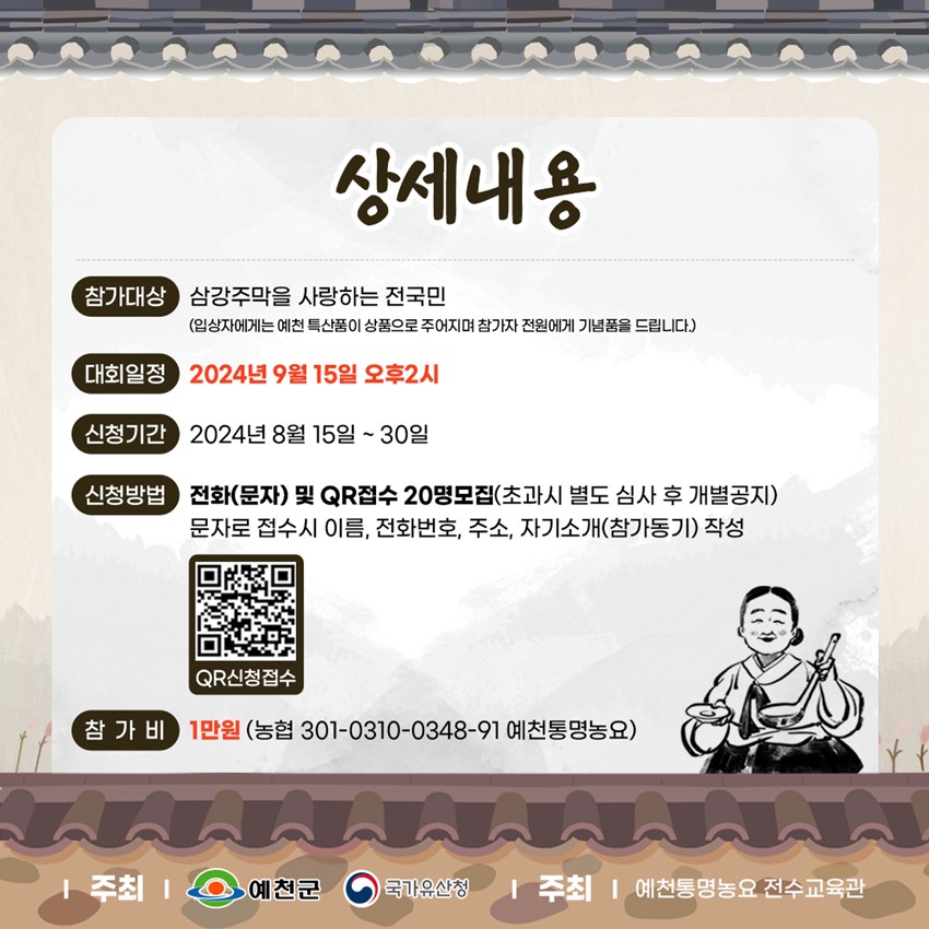 상세내용 참가대상 : 삼강주막을 사랑하는 전국민(입상자에게는 예천 특산품이 상품으로 주어지며 참가자 전원에게 기념품을 드립니다. 대회일정 : 2024년 9월 15일 오후 2시 신청기간 : 2024년 8월 15일 ~ 30일 신청방법 : 전화(문자 ) 및 QR접수 20명모집(초과시 별도 심사 후 개별공지) 문자로 접수시 이름, 전화번호, 주소, 자기소개(참가동기) 작성 참가비 : 1만원(농협 301-0310-0348-91 예천통명농요) 주최 : 예천군, 국가유산청 주최 : 예천통명농요 전수교육관